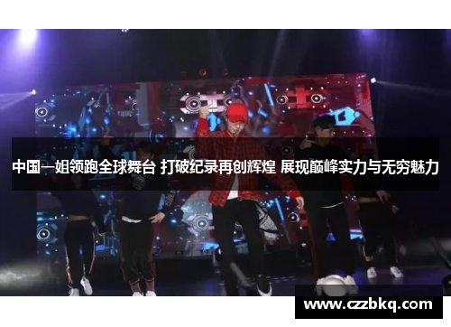 中国一姐领跑全球舞台 打破纪录再创辉煌 展现巅峰实力与无穷魅力
