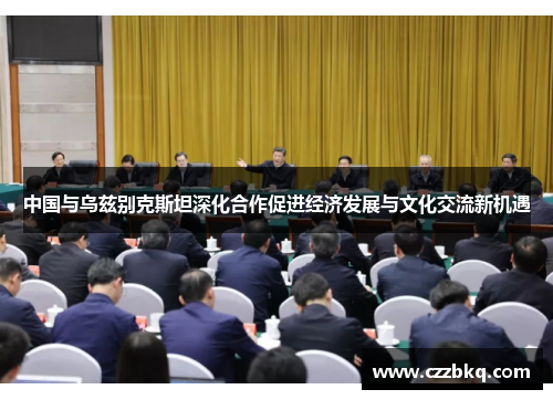 中国与乌兹别克斯坦深化合作促进经济发展与文化交流新机遇