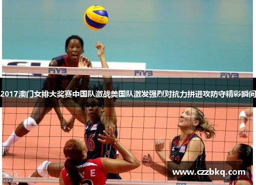 2017澳门女排大奖赛中国队激战美国队激发强烈对抗力拼进攻防守精彩瞬间