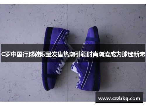 C罗中国行球鞋限量发售热潮引领时尚潮流成为球迷新宠