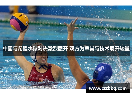 中国与希腊水球对决激烈展开 双方为荣誉与技术展开较量