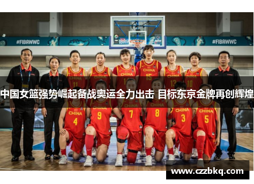 中国女篮强势崛起备战奥运全力出击 目标东京金牌再创辉煌