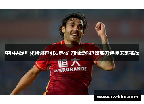 中国男足归化特谢拉引发热议 力图增强进攻实力迎接未来挑战