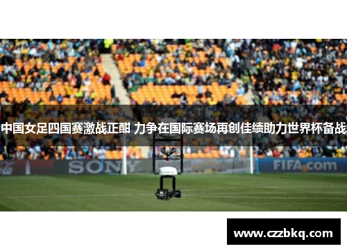 中国女足四国赛激战正酣 力争在国际赛场再创佳绩助力世界杯备战